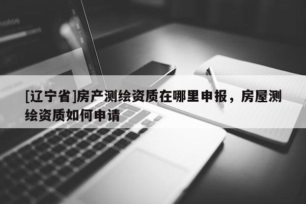 [辽宁省]房产测绘资质在哪里申报，房屋测绘资质如何申请