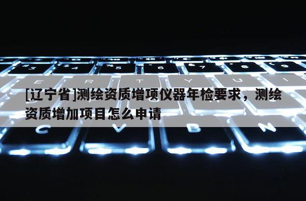 [辽宁省]测绘资质增项仪器年检要求，测绘资质增加项目怎么申请