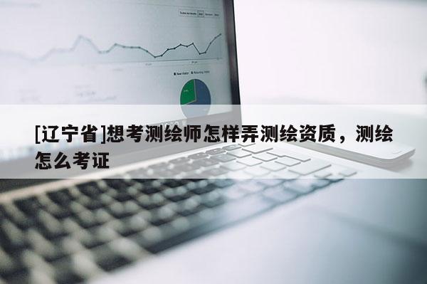 [辽宁省]想考测绘师怎样弄测绘资质，测绘怎么考证