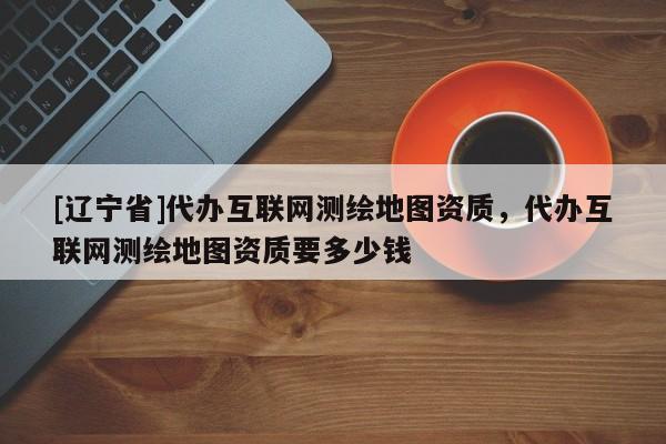 [辽宁省]代办互联网测绘地图资质，代办互联网测绘地图资质要多少钱