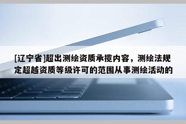 [辽宁省]超出测绘资质承揽内容，测绘法规定超越资质等级许可的范围从事测绘活动的