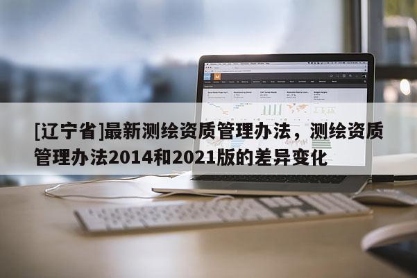 [辽宁省]最新测绘资质管理办法，测绘资质管理办法2014和2021版的差异变化
