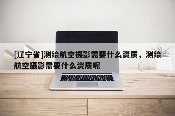 [辽宁省]测绘航空摄影需要什么资质，测绘航空摄影需要什么资质呢