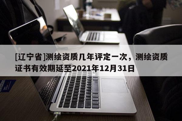 [辽宁省]测绘资质几年评定一次，测绘资质证书有效期延至2021年12月31日