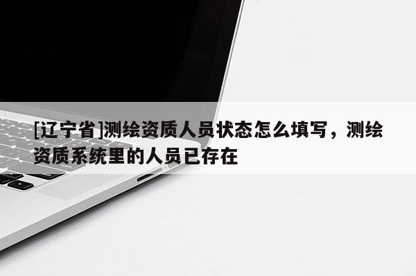 [辽宁省]测绘资质人员状态怎么填写，测绘资质系统里的人员已存在