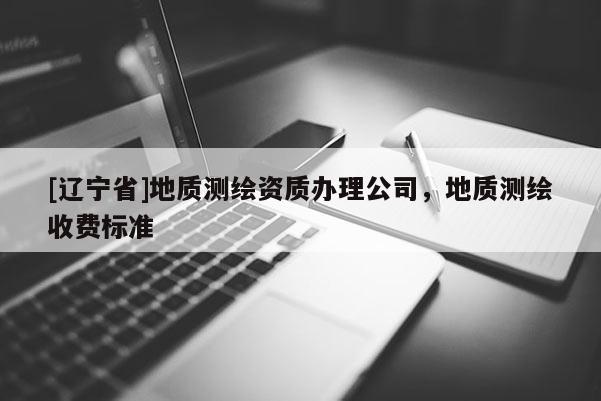 [辽宁省]地质测绘资质办理公司，地质测绘收费标准