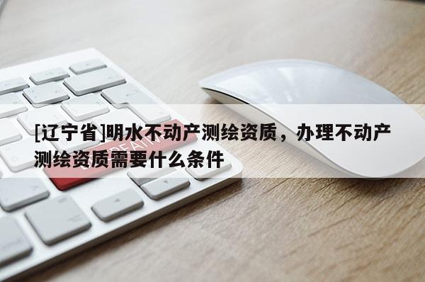 [辽宁省]明水不动产测绘资质，办理不动产测绘资质需要什么条件