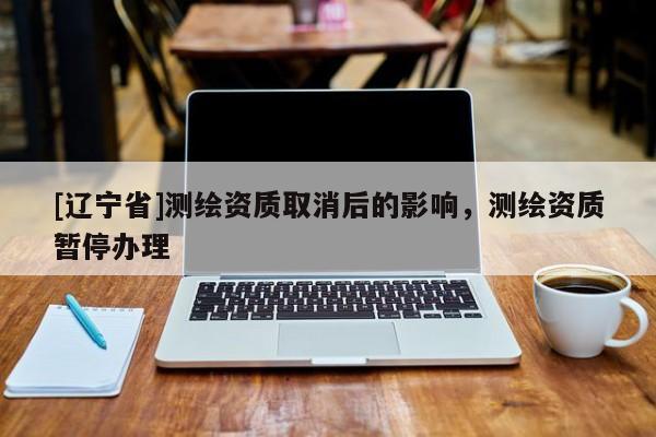 [辽宁省]测绘资质取消后的影响，测绘资质暂停办理