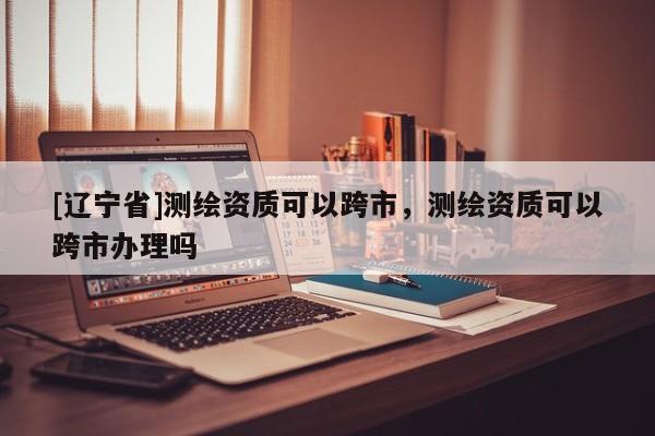 [辽宁省]测绘资质可以跨市，测绘资质可以跨市办理吗