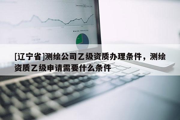 [辽宁省]测绘公司乙级资质办理条件，测绘资质乙级申请需要什么条件