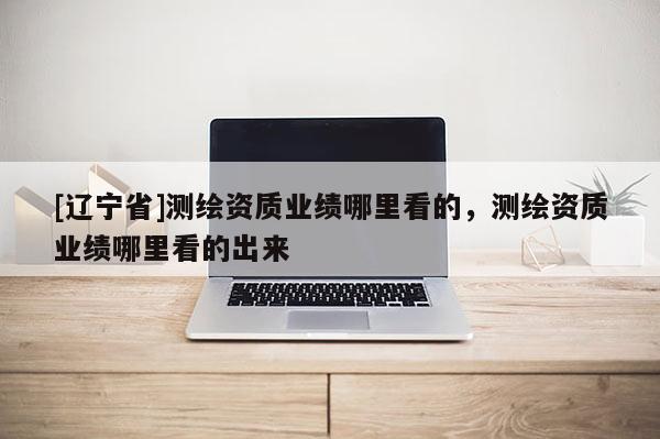 [辽宁省]测绘资质业绩哪里看的，测绘资质业绩哪里看的出来