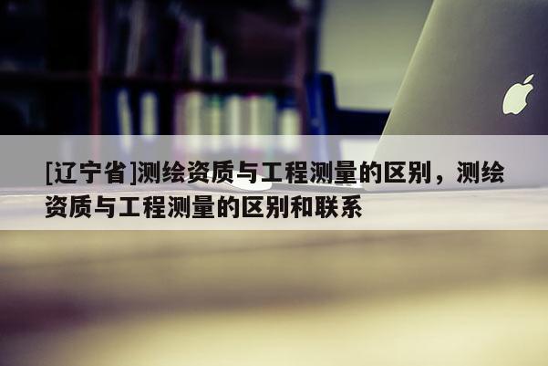 [辽宁省]测绘资质与工程测量的区别，测绘资质与工程测量的区别和联系