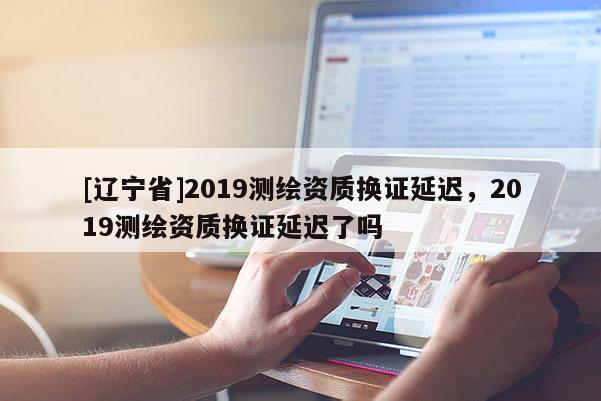 [辽宁省]2019测绘资质换证延迟，2019测绘资质换证延迟了吗