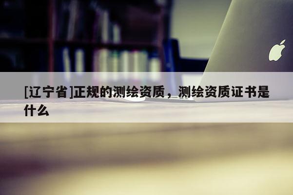 [辽宁省]正规的测绘资质，测绘资质证书是什么