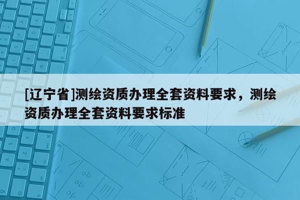 [辽宁省]测绘资质办理全套资料要求，测绘资质办理全套资料要求标准