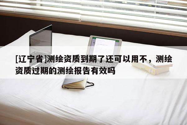 [辽宁省]测绘资质到期了还可以用不，测绘资质过期的测绘报告有效吗