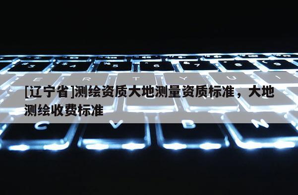 [辽宁省]测绘资质大地测量资质标准，大地测绘收费标准