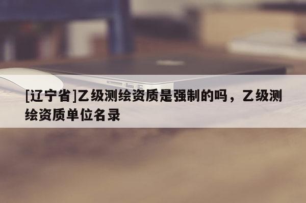 [辽宁省]乙级测绘资质是强制的吗，乙级测绘资质单位名录