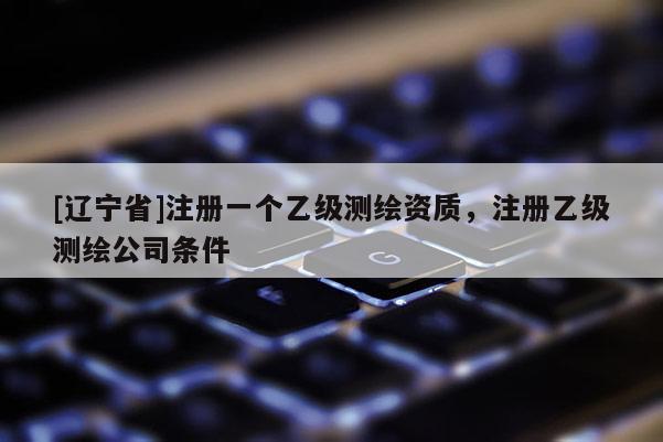 [辽宁省]注册一个乙级测绘资质，注册乙级测绘公司条件
