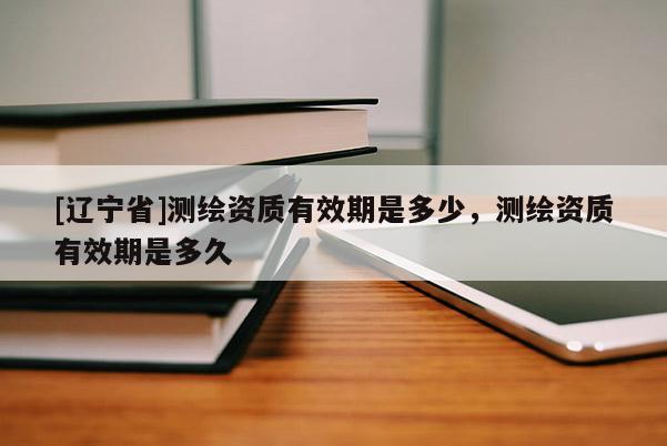 [辽宁省]测绘资质有效期是多少，测绘资质有效期是多久