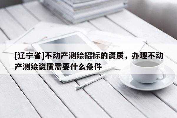 [辽宁省]不动产测绘招标的资质，办理不动产测绘资质需要什么条件