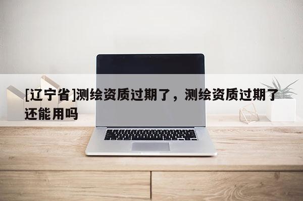 [辽宁省]测绘资质过期了，测绘资质过期了还能用吗