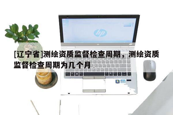 [辽宁省]测绘资质监督检查周期，测绘资质监督检查周期为几个月
