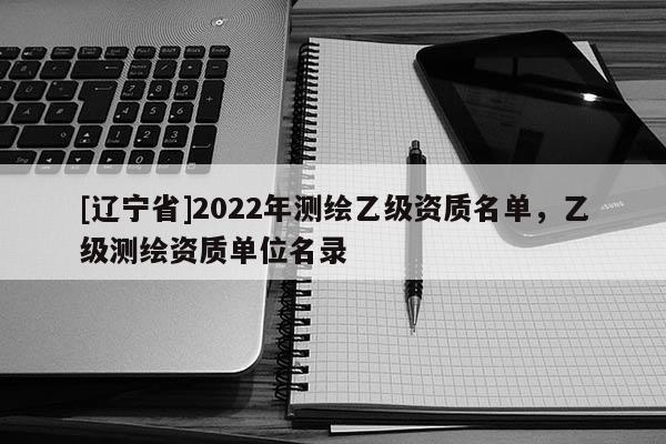[辽宁省]2022年测绘乙级资质名单，乙级测绘资质单位名录