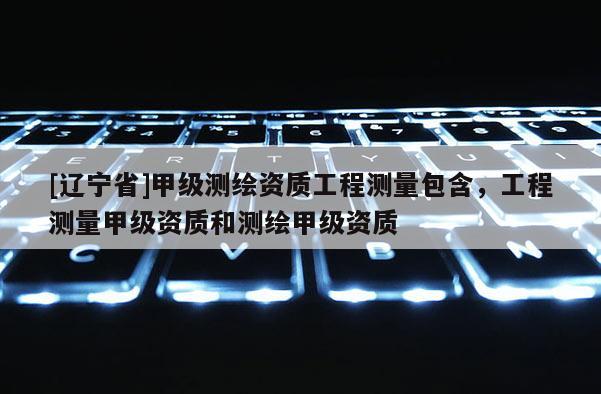 [辽宁省]甲级测绘资质工程测量包含，工程测量甲级资质和测绘甲级资质