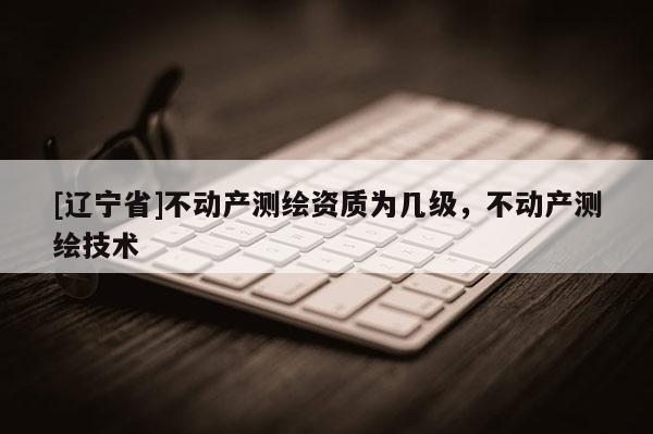 [辽宁省]不动产测绘资质为几级，不动产测绘技术