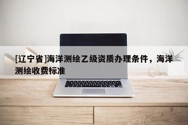 [辽宁省]海洋测绘乙级资质办理条件，海洋测绘收费标准