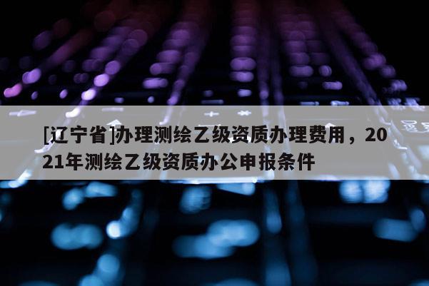 [辽宁省]办理测绘乙级资质办理费用，2021年测绘乙级资质办公申报条件