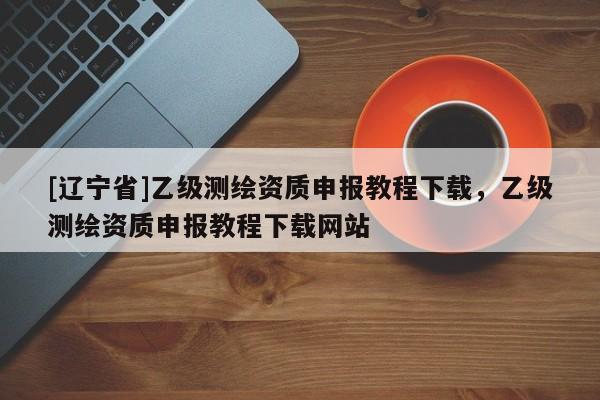 [辽宁省]乙级测绘资质申报教程下载，乙级测绘资质申报教程下载网站