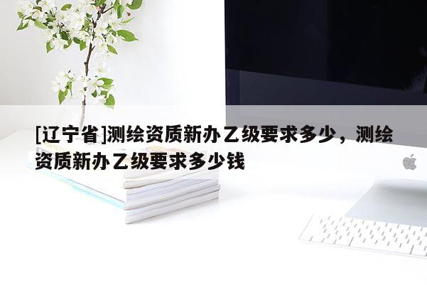 [辽宁省]测绘资质新办乙级要求多少，测绘资质新办乙级要求多少钱