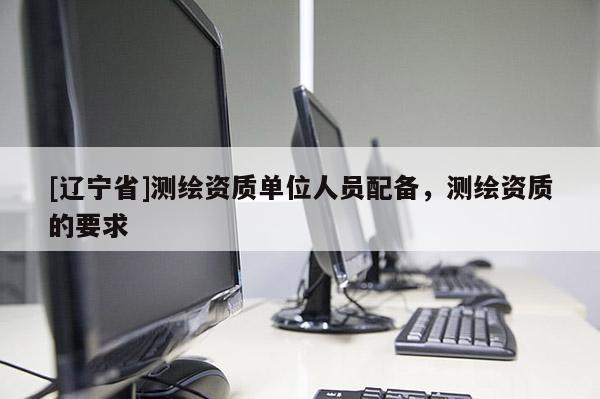 [辽宁省]测绘资质单位人员配备，测绘资质的要求