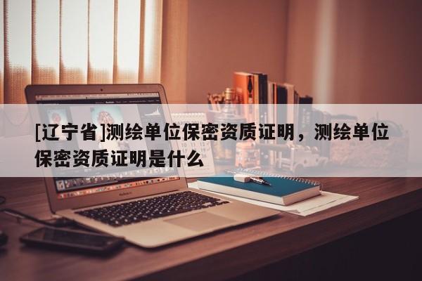 [辽宁省]测绘单位保密资质证明，测绘单位保密资质证明是什么