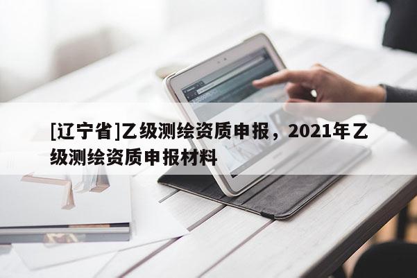 [辽宁省]乙级测绘资质申报，2021年乙级测绘资质申报材料