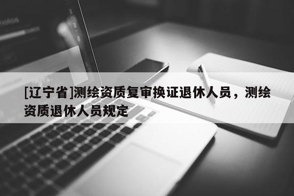[辽宁省]测绘资质复审换证退休人员，测绘资质退休人员规定