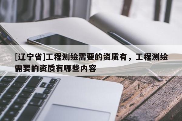 [辽宁省]工程测绘需要的资质有，工程测绘需要的资质有哪些内容