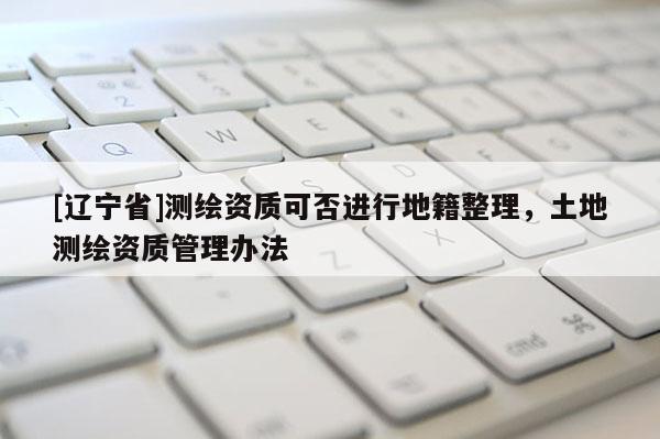 [辽宁省]测绘资质可否进行地籍整理，土地测绘资质管理办法