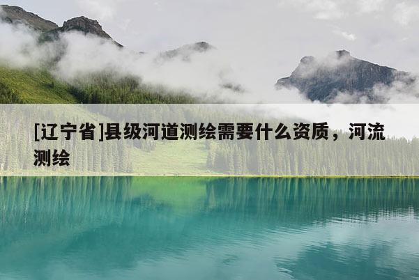 [辽宁省]县级河道测绘需要什么资质，河流测绘