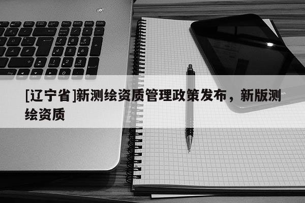 [辽宁省]新测绘资质管理政策发布，新版测绘资质