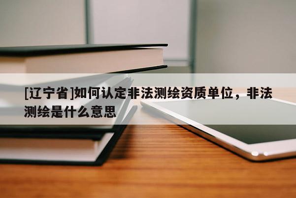 [辽宁省]如何认定非法测绘资质单位，非法测绘是什么意思