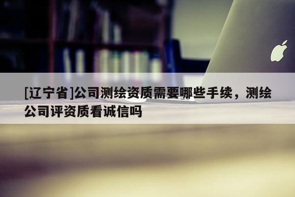 [辽宁省]公司测绘资质需要哪些手续，测绘公司评资质看诚信吗