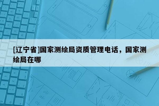 [辽宁省]国家测绘局资质管理电话，国家测绘局在哪