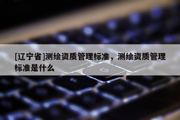 [辽宁省]测绘资质管理标准，测绘资质管理标准是什么
