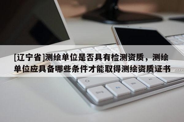 [辽宁省]测绘单位是否具有检测资质，测绘单位应具备哪些条件才能取得测绘资质证书