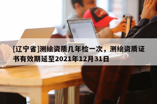[辽宁省]测绘资质几年检一次，测绘资质证书有效期延至2021年12月31日