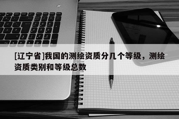 [辽宁省]我国的测绘资质分几个等级，测绘资质类别和等级总数
