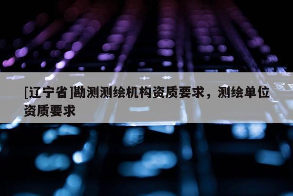 [辽宁省]勘测测绘机构资质要求，测绘单位资质要求